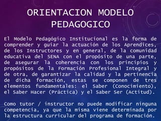 ORIENTACION MODELO
PEDAGOGICO
El Modelo Pedagógico Institucional es la forma de
comprender y guiar la actuación de los Aprendices,
de los Instructores y en general, de la comunidad
educativa del SENA con el propósito de una parte,
de asegurar la coherencia con los principios y
propósitos de la Formación Profesional Integral y
de otra, de garantizar la calidad y la pertinencia
de dicha formación, estas se componen de tres
elementos fundamentales: el Saber (Conocimiento),
el Saber Hacer (Práctica) y el Saber Ser (Actitud).
Como tutor / instructor no puede modificar ninguna
competencia, ya que la misma viene determinada por
la estructura curricular del programa de formación.
 