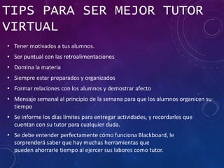 TIPS PARA SER MEJOR TUTOR
VIRTUAL
• Tener motivados a tus alumnos.
• Ser puntual con las retroalimentaciones
• Domina la materia
• Siempre estar preparados y organizados
• Formar relaciones con los alumnos y demostrar afecto
• Mensaje semanal al principio de la semana para que los alumnos organicen su
tiempo
• Se informe los días límites para entregar actividades, y recordarles que
cuentan con su tutor para cualquier duda.
• Se debe entender perfectamente cómo funciona Blackboard, le
sorprenderá saber que hay muchas herramientas que
pueden ahorrarle tiempo al ejercer sus labores como tutor.
 
