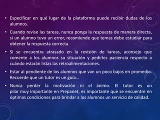 • Especificar en qué lugar de la plataforma puede recibir dudas de los
alumnos.
• Cuando revise las tareas, nunca ponga la respuesta de manera directa,
si un alumno tuvo un error, recomiende que temas debe estudiar para
obtener la respuesta correcta.
• Si se encuentra atrasado en la revisión de tareas, aconsejo que
comente a los alumnos su situación y pedirles paciencia respecto a
cuándo estarán listas las retroalimentaciones.
• Estar al pendiente de los alumnos que van un poco bajos en promedio.
Recuerde que un tutor es un guía…
• Nunca perder la motivación ni el ánimo. El tutor es un
pilar muy importante en Prepanet, es importante que se encuentre en
óptimas condiciones para brindar a los alumnos un servicio de calidad.
 
