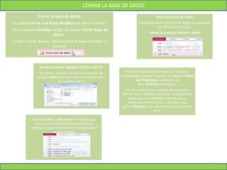 CERRAR LA BASE DE DATOS
Cerrar la base de datos
Se puede cerrar una base de datos de varias formas:
- En la pestaña Archivo, elegir la opción Cerrar base de
datos .
- O bien cerrar Access. Obviamente la base también se
cerrará
Abrir una base de datos
Podemos abrir una base de datos ya existente
de diferentes formas:
Desde la pestaña Archivo > Abrir
Desde las teclas rápidas CTRL+A o ALT+A.
En ambos métodos se abrirá el cuadro de
diálogo Abrir para que selecciones el archivo
que quieres abrir:
Nada más abrir Access desde su icono en
el Escritorio o desde la opción en Inicio > Todos
los Programas, aparecerá la
ficha Archivo desplegada.
En ella encontrarás una lista de las cuatro
últimas bases de datos abiertas, exactamente
igual que en el método anterior, pero
directamente en Archivo, sin tener que
pulsar Reciente. Haz clic sobre la que quieras
abrir
Desde Archivo > Reciente (el método que
hemos visto anteriormente) podemos
configurar cuántos elementos veremos en el
acceso rápido
 
