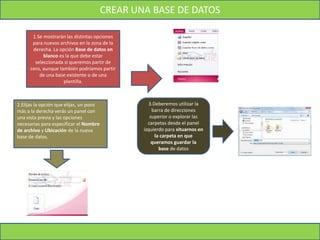 CREAR UNA BASE DE DATOS
1.Se mostrarán las distintas opciones
para nuevos archivos en la zona de la
derecha. La opción Base de datos en
blanco es la que debe estar
seleccionada si queremos partir de
cero, aunque también podríamos partir
de una base existente o de una
plantilla.
2.Elijas la opción que elijas, un poco
más a la derecha verás un panel con
una vista previa y las opciones
necesarias para especificar el Nombre
de archivo y Ubicación de la nueva
base de datos.
3.Deberemos utilizar la
barra de direcciones
superior o explorar las
carpetas desde el panel
izquierdo para situarnos en
la carpeta en que
queramos guardar la
base de datos
 