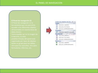 EL PANEL DE NAVEGACION
El Panel de navegación (I)
El Panel de navegación es la
herramienta que nos permitirá
acceder a los diferentes objetos
almacenados en nuestra base de
datos Access.
Como puedes ver en la imagen de
la derecha, la vista
predeterminada del panel está
organizada por tipos de objetos:
existe un grupo para las tablas,
otro para las consultas, otro para
formularios, informes, etc.
 