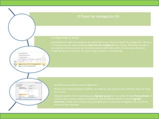 El Panel de navegación (II)
Configurando el panel
prácticamente todas las opciones de organización que ofrece el panel de navegación. Vamos a
ir un paso más allá explorando las Opciones de navegación que ofrece. Podemos acceder a
esta opción si hacemos clic con el botón derecho del ratón sobre el área vacía del panel.
Asegúrate de que no haces clic sobre ningún objeto ni encabezado.
Se abrirá una ventana como la siguiente:
Desde esta ventana podrás modificar el orden en que aparecen los distintos tipos de vista
en el menú.
También podrás crear nuevos grupos (Agregar grupo) en tus vistas de tipo Personalizado. E
incluso crear nuevas vistas de navegación personalizadas desde la opción Agregar
elemento. Desde esta ventana se puede gestionar el panel de navegación de una forma
muy sencilla e intuitiva
 