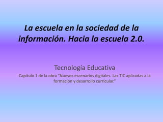 La escuela en la sociedad de la
información. Hacia la escuela 2.0.
Tecnología Educativa
Capítulo 1 de la obra “Nuevos escenarios digitales. Las TIC aplicadas a la
formación y desarrollo curricular.”
 