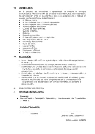 VII. METODOLOGÍA:
En el proceso de enseñanza y aprendizaje se utilizará el enfoque
comunicativo interactivo a fin de propiciar la ayuda mutua, la cooperación,
la participación entre los estudiantes y docentes, propiciando el trabajo en
equipo y estas estrategias didácticas son:
 Análisis de casos.
 Aprendizaje por descubrimiento autónomo.
 Aprendizaje por descubrimiento guiado.
 Aprendizaje por exposición.
 Cuadro de doble entrada.
 Cuadro sinóptico.
 Debate.
 Dinámicas grupales.
 Elaboración de mapas conceptuales.
 Estudio y exposición de casos.
 Lecturas y exposiciones.
 Lluvia de ideas.
 Mapa mental.
 Mapa semántico
 Resúmenes y Síntesis.
 Trabajo colaborativo
VIII. EVALUACIÓN:
 La escala de calificación es vigesimal y el calificativo mínimo aprobatorio
es trece (13).
 La inasistencia de más del 30% desaprueba la unidad didáctica
 Si al finalizar una unidad didáctica el estudiante obtuviera calificativo entre
10 y 12, tiene derecho a participar en el proceso de recuperación
programado.
 En todos los casos la fracción 0,5 o más se le considera como una unidad a
favor del estudiante.
 El estudiante que acumulara inasistencias injustificadas en número igual o
mayor al 30% del total de horas programadas en la Unidad Didáctica
(Asignaturas), será desaprobado en forma automática, sin derecho a
recuperación.
IX. REQUISITOS DE APROBACION
X. RECURSOS BIBLIOGRÁFICOS /
Impresos:
 Manual Técnico Descripción, Operación y Mantenimiento del Torpedo MK-
37 Mod 2 .
Digitales (Página WEB):
…………………………….. ……………………………..
Docente V°B°
Jefe del Dpto Académico
Callao, Agosto del 2016
 