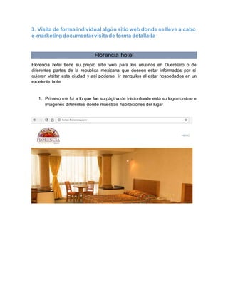 3. Visita de forma individualalgún sitio web donde se lleve a cabo
e-marketing documentarvisita de forma detallada
Florencia hotel
Florencia hotel tiene su propio sitio web para los usuarios en Querétaro o de
diferentes partes de la republica mexicana que deseen estar informados por si
quieren visitar esta ciudad y así poderse ir tranquilos al estar hospedados en un
excelente hotel
1. Primero me fui a lo que fue su página de inicio donde está su logo nombre e
imágenes diferentes donde muestras habitaciones del lugar
 