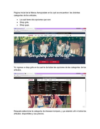 Página inicial de la Marca Aeropostale en la cual se encuentran las distintas
categorías de los artículos.
 La cual tiene dos opciones que son:
 Shop girls.
 Shop guys.
Yo ingrese a shop girls en la cual te da todas las opciones de las categorías de los
artículos.
Después seleccione la categoría de dresses+rompers, y ya estando ahí vi todos los
artículos disponibles y sus precios.
 