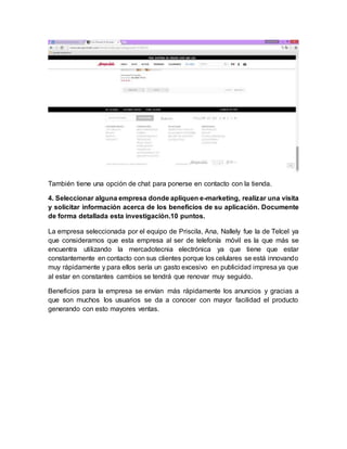 También tiene una opción de chat para ponerse en contacto con la tienda.
4. Seleccionar alguna empresa donde apliquen e-marketing, realizar una visita
y solicitar información acerca de los beneficios de su aplicación. Documente
de forma detallada esta investigación.10 puntos.
La empresa seleccionada por el equipo de Priscila, Ana, Nallely fue la de Telcel ya
que consideramos que esta empresa al ser de telefonía móvil es la que más se
encuentra utilizando la mercadotecnia electrónica ya que tiene que estar
constantemente en contacto con sus clientes porque los celulares se está innovando
muy rápidamente y para ellos sería un gasto excesivo en publicidad impresa ya que
al estar en constantes cambios se tendrá que renovar muy seguido.
Beneficios para la empresa se envían más rápidamente los anuncios y gracias a
que son muchos los usuarios se da a conocer con mayor facilidad el producto
generando con esto mayores ventas.
 