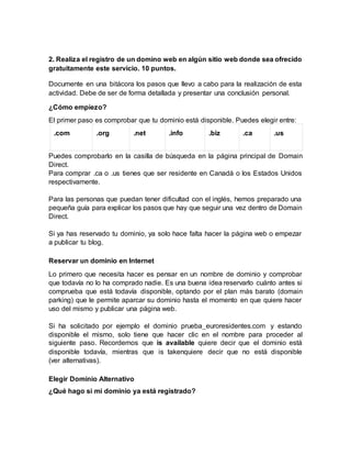 2. Realiza el registro de un domino web en algún sitio web donde sea ofrecido
gratuitamente este servicio. 10 puntos.
Documente en una bitácora los pasos que llevo a cabo para la realización de esta
actividad. Debe de ser de forma detallada y presentar una conclusión personal.
¿Cómo empiezo?
El primer paso es comprobar que tu dominio está disponible. Puedes elegir entre:
.com .org .net .info .biz .ca .us
Puedes comprobarlo en la casilla de búsqueda en la página principal de Domain
Direct.
Para comprar .ca o .us tienes que ser residente en Canadá o los Estados Unidos
respectivamente.
Para las personas que puedan tener dificultad con el inglés, hemos preparado una
pequeña guía para explicar los pasos que hay que seguir una vez dentro de Domain
Direct.
Si ya has reservado tu dominio, ya solo hace falta hacer la página web o empezar
a publicar tu blog.
Reservar un dominio en Internet
Lo primero que necesita hacer es pensar en un nombre de dominio y comprobar
que todavía no lo ha comprado nadie. Es una buena idea reservarlo cuánto antes si
comprueba que está todavía disponible, optando por el plan más barato (domain
parking) que le permite aparcar su dominio hasta el momento en que quiere hacer
uso del mismo y publicar una página web.
Si ha solicitado por ejemplo el dominio prueba_euroresidentes.com y estando
disponible el mismo, solo tiene que hacer clic en el nombre para proceder al
siguiente paso. Recordemos que is available quiere decir que el dominio está
disponible todavía, mientras que is takenquiere decir que no está disponible
(ver alternativas).
Elegir Dominio Alternativo
¿Qué hago si mi dominio ya está registrado?
 