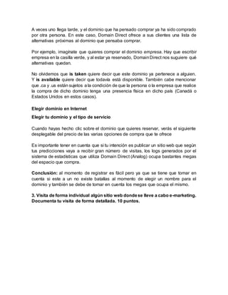 A veces uno llega tarde, y el dominio que ha pensado comprar ya ha sido comprado
por otra persona. En este caso, Domain Direct ofrece a sus clientes una lista de
alternativas próximas al dominio que pensaba comprar.
Por ejemplo, imagínate que quieres comprar el dominio empresa. Hay que escribir
empresa en la casilla verde, y al estar ya reservado, DomainDirect nos suguiere qué
alternativas quedan.
No olvidemos que is taken quiere decir que este dominio ya pertenece a alguien.
Y is available quiere decir que todavía está disponible. También cabe mencionar
que .ca y .us están sujetos a la condición de que la persona o la empresa que realice
la compra de dicho dominio tenga una presencia física en dicho país (Canadá o
Estados Unidos en estos casos).
Elegir dominio en Internet
Elegir tu dominio y el tipo de servicio
Cuando hayas hecho clic sobre el dominio que quieres reservar, verás el siguiente
desplegable del precio de las varias opciones de compra que te ofrece
Es importante tener en cuenta que si tu intención es publicar un sitio web que según
tus predicciones vaya a recibir gran número de visitas, los logs generados por el
sistema de estadísticas que utiliza Domain Direct (Analog) ocupa bastantes megas
del espacio que compra.
Conclusión: al momento de registrar es fácil pero ya que se tiene que tomar en
cuenta si este a un no existe batallas al momento de elegir un nombre para el
dominio y también se debe de tomar en cuenta los megas que ocupa el mismo.
3. Visita de forma individual algún sitio web dondese lleve a cabo e-marketing.
Documenta tu visita de forma detallada. 10 puntos.
 