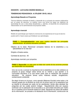 DOCENTE: LUZ ELENA OSORIO MANSILLA
TENDENCIAS PEDAGOGICA A UTILIZAR EN EL AULA
Aprendizaje Basado en Proyectos
Técnica didáctica orientada al diseño y desarrollo de un proyecto de manera colaborativa
por un grupo de alumnos. Lo anterior como una forma de lograr los objetivos de
aprendizaje de una o más áreas disciplinares y, además, el desarrollo de competencias
relacionadas con la administración de proyectos reales.
Aprendizaje vivencial
Modelo de aprendizaje que implica la vivencia de una experiencia en la que el alumno
puede sentir o hacer cosas que fortalecen sus aprendizajes.
PASO 1. Conceptualización: este paso implica describir las principales
características de práctica educativa (contexto).
Objetivo de la clase: Reconocer conceptos básicos de la estadística y su
aplicabilidad en la vida real
Dirigido a Grados sextos.
Cantidad de alumnos : 40
Aprendizaje vivencial y por proyectos.
PASO 2. Desarrollo: en este paso se debe dar cuenta de las acciones precisas
que desarrollan los estudiantes.
Una vez se da a conocer la importancia de la estadística en la vida cotidiana se
propone al grupo indagar sobre temas de su interés y que aporten a la
comunidad educativa a la cual hacen parte para la resolución del proyecto
educativo: Se propone temas como matoneo escolar, drogadicción,
contaminación ambiental.
De elegir el tema en el grupo, como ejemplo (Matoneo Escolar) entre todos y de
manera guiada por el docente se inicia con el primer paso en la estadística que
es diseñar la encuesta por parte de los estudiantes, donde ellos plantean las
preguntas por las cuales quieren indagar. Seguidamente ellos por equipos
continúan con la aplicación de la encuesta a su comunidad educativa por medio
de un muestreo que el docente explica en clase. Siguiendo los pasos del análisis
de la información, se procede a la tabulación de la información, construcción de
 