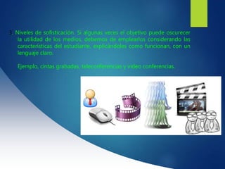 3. Niveles de sofisticación. Si algunas veces el objetivo puede oscurecer
la utilidad de los medios, debemos de emplearlos considerando las
características del estudiante, explicándoles como funcionan, con un
lenguaje claro.
Ejemplo, cintas grabadas, teleconferencias y video conferencias.
 