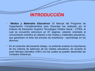 • “Medios y Materiales Educativos” El Manual del Programa de
Capacitación Complementaria para Docentes fue realizado por el
Instituto de Educación Superior Tecnológico Público Naval - CITEN, el
cual se encuentra estructura en 67 páginas, estando orientada al
conocimiento científico en relación a los medios y materiales educativos,
que garantizen el éxito del proceso de enseñanza - aprendizaje en los
alumnos.
• En el contenido del presente trabajo, se pretende analizar la importancia
de los criterios de selección de los medios educativos, de acuerdo al
autor Méndez Zamalloa (1991) con los cuales se pueden desarrollar las
Unidades Didácticas.
INTRODUCCIÓN
 