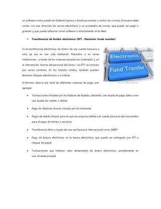 un software como puede ser Outlook Express o Gmail para enviar y recibir los correos. El usuario debe
contar con una dirección de correo electrónico y un proveedor de correo, que puede ser pago o
gratuito y que puede utilizarse como software o directamente en la Web.
 Transferencia de fondos electrónica (EFT - Electronic funds transfer)
Es la transferencia electrónica de dinero de una cuenta bancaria a
otra, ya sea en una sola institución financiera o en varias
instituciones, a través de los sistemas basados en ordenador y sin
la intervención directa del personal del banco. Las EFT se conocen
por varios nombres. En los Estados Unidos, también pueden
llamarse cheques electrónicos o e-checks.
El término abarca una serie de diferentes sistemas de pago, por
ejemplo:
 Transacciones iniciadas por los titulares de tarjetas, utilizando una tarjeta de pago, tales como
una tarjeta de crédito o débito
 Pago de depósito directo iniciada por el ordenante
 Pagos de débito directo para el cual una empresa débita a la cuenta bancaria del consumidor
para el pago de bienes o servicios.
 Transferencia Wire a través de una red bancaria internacional como SWIFT.
 Pago de factura electrónica en la banca electrónica, que puede ser entregado por EFT o
cheque de papel.
 Transacciones que implican valor almacenado de dinero electrónico, posiblemente en
una moneda privada.
 