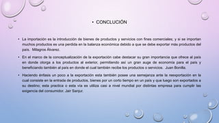 • CONCLUCIÓN
• La importación es la introducción de bienes de productos y servicios con fines comerciales; y si se importan
muchos productos es una perdida en la balanza económica debido a que se debe exportar más productos del
país. Milagros Álvarez.
• En el marco de la conceptualización de la exportación cabe destacar su gran importancia que ofrece al país
en donde otorga a los productos al exterior, permitiendo así un gran auge de economía para el país y
beneficiando también al país en donde el cual también recibe los productos o servicios. Juan Bonilla.
• Haciendo énfasis un poco a la exportación esta también posee una semejanza ante la reexportación en la
cual consiste en la entrada de productos, bienes por un corto tiempo en un país y que luego son exportados a
su destino; esta practica o esta vía es utiliza casi a nivel mundial por distintas empresa para cumplir las
exigencia del consumidor. Jair Sanjur.
 