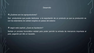 Desarrollo
¿Quiénes son los agropuductores?
Son productores que puede dedicarse a la exportación de un producto ya que su producción es
con los estandares de calidad exigidos en paises del exterior.
 según este capitulo ¿Ques es liquidación?
Señala un proceso burocrático estatal para poder permitir la entrada de mercancía importada al
país, pagando por ello un inpuesto.
 