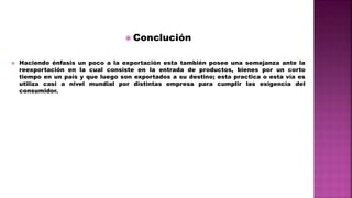  Conclución
 Haciendo énfasis un poco a la exportación esta también posee una semejanza ante la
reexportación en la cual consiste en la entrada de productos, bienes por un corto
tiempo en un país y que luego son exportados a su destino; esta practica o esta vía es
utiliza casi a nivel mundial por distintas empresa para cumplir las exigencia del
consumidor.
 
