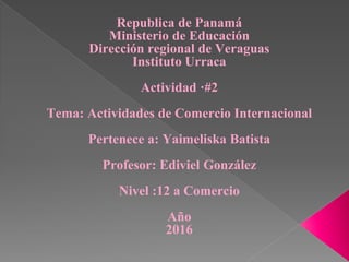 Republica de Panamá
Ministerio de Educación
Dirección regional de Veraguas
Instituto Urraca
Actividad ·#2
Tema: Actividades de Comercio Internacional
Pertenece a: Yaimeliska Batista
Profesor: Ediviel González
Nivel :12 a Comercio
Año
2016
 