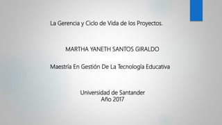 La Gerencia y Ciclo de Vida de los Proyectos.
MARTHA YANETH SANTOS GIRALDO
Maestría En Gestión De La Tecnología Educativa
Universidad de Santander
Año 2017
 