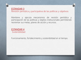 ESTANDAR 3
Revisión periódica y participativa de las políticas y objetivos
Mantiene y ejecuta mecanismos de revisión periódica y
participación de las políticas y objetos institucionales permitiendo
reorientar sus metas, planes de acción y recursos.
ESTANDAR 4
Sostenibilidad
Funcionamiento, fortalecimiento y sostenibilidad en el tiempo.
 