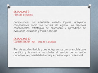 ESTANDAR 9
Plan de Estudios
Competencias del estudiante cuando ingresa incluyendo
componentes como los perfiles de egreso, los objetivos
educacionales, estrategias de enseñanza y aprendizaje de
evaluación , titulación y malla curricular.
ESTANDAR 10
Características del Plan de Estudios
Plan de estudios flexible y que incluya cursos con una solida base
científica y humanista sin olvidar el sentido de formación
ciudadana, responsabilidad social y experiencia pre profesional
 