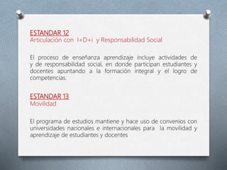 ESTANDAR 12
Articulación con I+D+i y Responsabilidad Social
El proceso de enseñanza aprendizaje incluye actividades de
y de responsabilidad social, en donde participan estudiantes y
docentes apuntando a la formación integral y el logro de
competencias.
ESTANDAR 13
Movilidad
El programa de estudios mantiene y hace uso de convenios con
universidades nacionales e internacionales para la movilidad y
aprendizaje de estudiantes y docentes
 