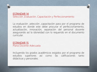 ESTANDAR 14
Selección ,Evaluación, Capacitación y Perfeccionamiento
La evaluación ,selección ,capacitación para por el programa de
estudios en donde este debe procurar el perfeccionamiento,
actualización, innovación, separación del personal docente
asegurando así la idoneidad con lo requerido en el documento
curricular.
ESTANDAR 15
Plana Docente Adecuada
Incluyendo los grados académicos exigidos por el programa de
estudios superiores así como las calificaciones tanto
didácticas y personales.
 
