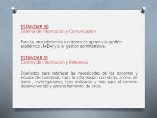 ESTANDAR 30
Sistema de Información y Comunicación
Para los procedimientos y registros de apoyo a la gestión
académica , I+D+i y a la gestión administrativa.
ESTANDAR 31
Centros de Información y Referencia
Diseñados para satisfacer las necesidades de los docentes y
estudiantes brindando toda la información con libros, acceso de
datos , investigaciones, tesis realizadas y más para el correcto
desenvolviendo y aprovechamiento de estos.
 
