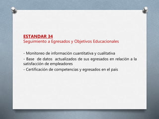 ESTANDAR 34
Seguimiento a Egresados y Objetivos Educacionales
- Monitoreo de información cuantitativa y cualitativa
- Base de datos actualizados de sus egresados en relación a la
satisfacción de empleadores
- Certificación de competencias y egresados en el país
 