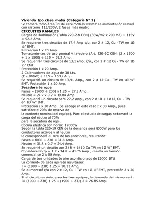 Vivienda tipo clase media (Categoría N° 2)
Se tomará como área útil de este modelo 200m2' La alimentación se hará
con sistema 115/230V, 2 fases más neutro.
CIRCUITOS RAMALES:
Cargas de Iluminación (Tabla 220-2-b CEN) (30W/m2 x 200 m2) ÷ 115V
= 52.2 Amp.
Se requieren tres circuitos de 17.4 Amp c/u, con 2 # 12, Cu - TW en 1Ø
½” EMT.
Protección 1 x 20 Amp.
Tomacorrientes de uso general y lavadero (Art. 220-3C CEN) (2 x 1500
+ 1 x 1500) ÷ 115 = 39.2 Amp.
Se requerirán tres circuitos de 13.1 Amp. c/u., con 2 # 12 Cu - TW en 1Ø
½” EMT.
Protección 1 x 20 Amp.
2 Calentadores de agua de 30 Lts.
(2 x 800W) ÷ 115 = 13.91 Amp.
Se requerirá un circuito de 13.91 Amp., con 2 # 12 Cu - TW en 1Ø ½”
EMT. Protección 1 x 20 Amp.
Secadora de ropa
Fases = (5000 ÷ 230) x 1.25 = 27.2 Amp.
Neutro = 27.2 x 0.7 = 19.04 Amp.
Se requerirá un circuito para 27.2 Amp., con 2 # 10 + 1#12, Cu - TW
en 1Ø ¾” EMT.
Protección 2 x 30 Amp. (Se escoge en este caso 2 x 30 Amp., pues
satisface el 20% de reserva de
la corriente nominal del equipo). Para el estudio de cargas se tomará la
carga del neutro al 70%
para la secadora de ropa.
Cocina eléctrica con horno: 12000W
Según la tabla 220-19 CEN de la demanda será 8000W para los
conductores activos y al neutro
le corresponderá el 70% de los anteriores, resultando:
Fases = 8000 ÷ 230 = 34.8 Amp.
Neutro = 34.8 x 0.7 = 24.4 Amp.
Se requerirá un circuito con 2#8 + 1#10 Cu TW en 1Ø ¾” EMT.
Considerando Ip = 1.2 x 34.8 = 41.76 Amp., resulta un tamaño
comercial de 2 x 50 Amp.
Carga de tres unidades de aire acondicionado de 12000 BTU
La corriente de cada aparato resulta ser:
I = (1900 ÷ 230) 1.25 = 10.33 Amp.
Se alimentará c/u con 2 # 12, Cu - TW en 1Ø ½” EMT, protección 2 x 20
Amp.
Si el circuito es único para los tres equipos, la demanda del mismo será:
I= (1900 ÷ 230) 1.25 + (1900 ÷ 230) 2 = 26.85 Amp.
 