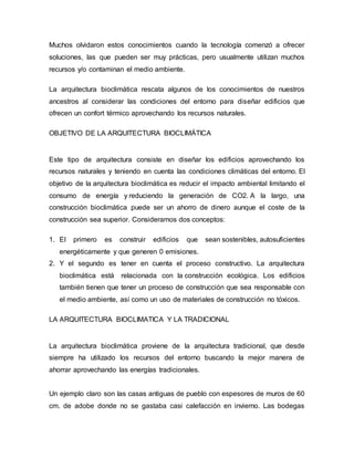 Muchos olvidaron estos conocimientos cuando la tecnología comenzó a ofrecer
soluciones, las que pueden ser muy prácticas, pero usualmente utilizan muchos
recursos y/o contaminan el medio ambiente.
La arquitectura bioclimática rescata algunos de los conocimientos de nuestros
ancestros al considerar las condiciones del entorno para diseñar edificios que
ofrecen un confort térmico aprovechando los recursos naturales.
OBJETIVO DE LA ARQUITECTURA BIOCLIMÁTICA
Este tipo de arquitectura consiste en diseñar los edificios aprovechando los
recursos naturales y teniendo en cuenta las condiciones climáticas del entorno. El
objetivo de la arquitectura bioclimática es reducir el impacto ambiental limitando el
consumo de energía y reduciendo la generación de CO2. A la largo, una
construcción bioclimática puede ser un ahorro de dinero aunque el coste de la
construcción sea superior. Consideramos dos conceptos:
1. El primero es construir edificios que sean sostenibles, autosuficientes
energéticamente y que generen 0 emisiones.
2. Y el segundo es tener en cuenta el proceso constructivo. La arquitectura
bioclimática está relacionada con la construcción ecológica. Los edificios
también tienen que tener un proceso de construcción que sea responsable con
el medio ambiente, así como un uso de materiales de construcción no tóxicos.
LA ARQUITECTURA BIOCLIMATICA Y LA TRADICIONAL
La arquitectura bioclimática proviene de la arquitectura tradicional, que desde
siempre ha utilizado los recursos del entorno buscando la mejor manera de
ahorrar aprovechando las energías tradicionales.
Un ejemplo claro son las casas antiguas de pueblo con espesores de muros de 60
cm. de adobe donde no se gastaba casi calefacción en invierno. Las bodegas
 