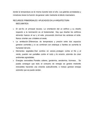 donde la temperatura es la misma durante todo el año. Las galerías acristaladas y
miradores tienen la función de generar calor mediante el efecto invernadero.
RECURSOS PRIMORDIALES APLICADOS EN LA ARQUITECTURA
BIOCLIMATICA
 El sol: Es el principal recurso. La orientación del un edificio y su diseño
respecto a la iluminación es al fundamental. Hay que diseñar los edificios
abriendo huecos al sur y al este, procurando disminuir las ventanas al norte.
Nunca orientar una cristalera al oeste.
 La ventilación: Diferencias de temperatura y presión entre dos espacios
generan corrientes y si se combinan con estanque o fuentes se aumenta la
humedad del aire.
 Elementos vegetales: Dan sombra en verano, protegen contra el frío y el
viento, pueden ser pantallas contra el ruido y la erosión, además de crear
ambientes agradables.
 Energías renovables: Paneles solares, geotermia, aerotermia, biomasa… Se
puede conseguir que todo el consumo de energía se genere mediante
renovables haciendo una vivienda autosuficiente, o incluso generar energía
sobrante que se puede vender.
 