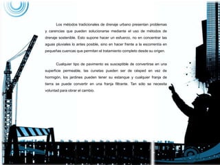 Los métodos tradicionales de drenaje urbano presentan problemas
y carencias que pueden solucionarse mediante el uso de métodos de
drenaje sostenible. Esto supone hacer un esfuerzo, no en concentrar las
aguas pluviales lo antes posible, sino en hacer frente a la escorrentía en
pequeñas cuencas que permitan el tratamiento completo desde su origen.
Cualquier tipo de pavimento es susceptible de convertirse en una
superficie permeable, las cunetas pueden ser de césped en vez de
hormigón, los jardines pueden tener su estanque y cualquier franja de
tierra se puede convertir en una franja filtrante. Tan sólo se necesita
voluntad para obrar el cambio.
 