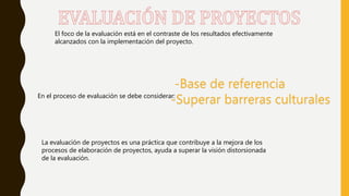 El foco de la evaluación está en el contraste de los resultados efectivamente
alcanzados con la implementación del proyecto.
En el proceso de evaluación se debe considerar:
-Base de referencia
-Superar barreras culturales
La evaluación de proyectos es una práctica que contribuye a la mejora de los
procesos de elaboración de proyectos, ayuda a superar la visión distorsionada
de la evaluación.
 