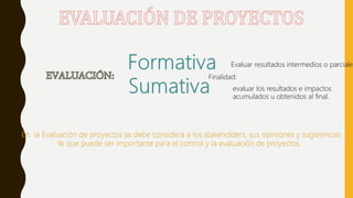 Finalidad:
Evaluar resultados intermedios o parciales
evaluar los resultados e impactos
acumulados u obtenidos al final.
En la Evaluación de proyectos se debe considera a los stakeholders, sus opiniones y sugerencias
Ya que puede ser importante para el control y la evaluación de proyectos.
 