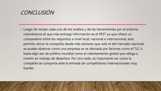 CONCLUSIÓN
• Luego de revisar cada uno de los análisis y de las herramientas por el entorno
colombianos el que más entrega información es el PEST ya que ofrece un
comparativo entre los requisitos a nivel local, nacional e internacional, esto
permite ubicar la compañía desde más sectores que solo el del mercado nacional,
se puede observar como una empresa se ve afectada por factores como el TLC o
hasta algo tan de política mundial como el calentamiento global que obliga a
invertir en manejo de desechos. Por otro lado, es importante ver como la
compañía se comporta ante la entrada de competidores internacionales muy
fuertes.
 