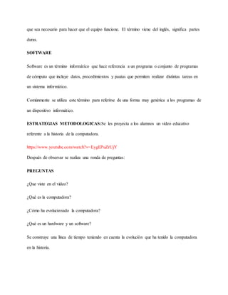 que sea necesario para hacer que el equipo funcione. El término viene del inglés, significa partes
duras.
SOFTWARE
Software es un término informático que hace referencia a un programa o conjunto de programas
de cómputo que incluye datos, procedimientos y pautas que permiten realizar distintas tareas en
un sistema informático.
Comúnmente se utiliza este término para referirse de una forma muy genérica a los programas de
un dispositivo informático.
ESTRATEGIAS METODOLOGICAS:Se les proyecta a los alumnos un video educativo
referente a la historia de la computadora.
https://www.youtube.com/watch?v=EygEPuZrUjY
Después de observar se realiza una ronda de preguntas:
PREGUNTAS
¿Que viste en el video?
¿Qué es la computadora?
¿Cómo ha evolucionado la computadora?
¿Qué es un hardware y un software?
Se construye una línea de tiempo teniendo en cuenta la evolución que ha tenido la computadora
en la historia.
 