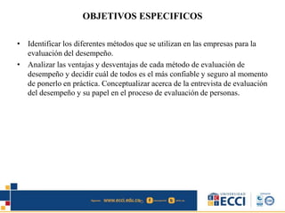 OBJETIVOS ESPECIFICOS
• Identificar los diferentes métodos que se utilizan en las empresas para la
evaluación del desempeño.
• Analizar las ventajas y desventajas de cada método de evaluación de
desempeño y decidir cuál de todos es el más confiable y seguro al momento
de ponerlo en práctica. Conceptualizar acerca de la entrevista de evaluación
del desempeño y su papel en el proceso de evaluación de personas.
 