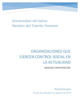 Raúl Estrada
Fecha de entrega 8 de agosto de 2018
ORGANIZACIONES QUE
EJERCEN CONTROL SOCIAL EN
LA ACTUALIDAD
ANÁLISIS E INVESTIGACIÓN
Universidad del Istmo
Gestión del Talento Humano
 