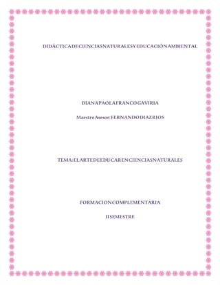 DIDÁCTICADECIENCIASNATURALESYEDUCACIÓNAMBIENTAL
DIANAPAOLAFRANCOGAVIRIA
MaestroAsesor:FERNANDODIAZRIOS
TEMA:ELARTEDEEDUCARENCIENCIASNATURALES
FORMACIONCOMPLEMENTARIA
IISEMESTRE
 