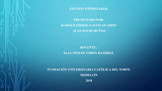 GESTION EMPRESARIAL
PRESENTADO POR:
HAROLD EDISON GALVIS OCAMPO
JUAN DAVID MUÑOZ
DOCENTE:
ELSA PIEDAD TOBÓN RAMÍREZ,
FUNDACIÓN UNIVERSITARIA CATÓLICA DEL NORTE
MEDELLÍN
2018
 
