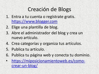 Creación de Blogs
1. Entra a tu cuenta o regístrate gratis.
https://www.blogger.com
2. Elige una plantilla de blog.
3. Abre el administrador del blog y crea un
nuevo artículo.
4. Crea categorías y organiza tus artículos.
5. Publica tu artículo.
6. Publica tu página web y conecta tu dominio.
• https://miposicionamientoweb.es/como-
crear-un-blog/
 