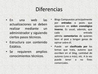 Diferencias
• En una web las
actualizaciones se deben
realizar mediante un
administrador y siguiendo
ciertos pasos técnicos.
• Estructura con contenido
Estático.
• Se requieren amplios
conocimientos técnicos.
• Blogs Compuestos principalmente
por entradas o posts que
aparecen en orden cronológico
inverso. Es usual, además, que
cada entrada
admita comentarios de quienes
leen el post y tengan ganas de
opinar sobre él.
• Puede ser clasificado por los
temas que trata, autores que
escriben en el blog, cantidad de
autores (uno o más), etc. A la vez
puede tener o no fines
comerciales.
 