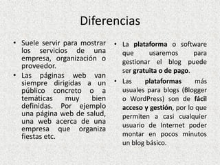 Diferencias
• Suele servir para mostrar
los servicios de una
empresa, organización o
proveedor.
• Las páginas web van
siempre dirigidas a un
público concreto o a
temáticas muy bien
definidas. Por ejemplo
una página web de salud,
una web acerca de una
empresa que organiza
fiestas etc.
• La plataforma o software
que usaremos para
gestionar el blog puede
ser gratuita o de pago.
• Las plataformas más
usuales para blogs (Blogger
o WordPress) son de fácil
acceso y gestión, por lo que
permiten a casi cualquier
usuario de Internet poder
montar en pocos minutos
un blog básico.
 
