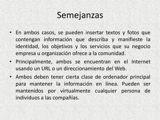 Semejanzas
• En ambos casos, se pueden insertar textos y fotos que
contengan información que describa y manifieste la
identidad, los objetivos y los servicios que su negocio
empresa u organización ofrece a la comunidad.
• Principalmente, ambos se encuentran en el Internet
usando un URL o un direccionamiento del Web.
• Ambos deben tener cierta clase de ordenador principal
para mantener la información en línea. Pueden ser
mantenidos por virtualmente cualquier persona de
individuos a las compañías.
 