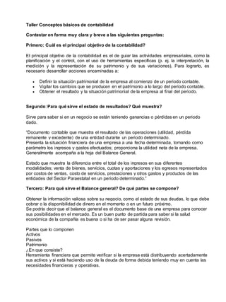 Taller Conceptos básicos de contabilidad
Contestar en forma muy clara y breve a las siguientes preguntas:
Primero: Cuál es el principal objetivo de la contabilidad?
El principal objetivo de la contabilidad es el de guiar las actividades empresariales, como la
planificación y el control, con el uso de herramientas específicas (p. ej. la interpretación, la
medición y la representación de su patrimonio y de sus variaciones). Para lograrlo, es
necesario desarrollar acciones encaminadas a:
 Definir la situación patrimonial de la empresa al comienzo de un periodo contable.
 Vigilar los cambios que se producen en el patrimonio a lo largo del periodo contable.
 Obtener el resultado y la situación patrimonial de la empresa al final del periodo.
Segundo: Para qué sirve el estado de resultados? Qué muestra?
Sirve para saber si en un negocio se están teniendo ganancias o pérdidas en un periodo
dado.
“Documento contable que muestra el resultado de las operaciones (utilidad, pérdida
remanente y excedente) de una entidad durante un periodo determinado.
Presenta la situación financiera de una empresa a una fecha determinada, tomando como
parámetro los ingresos y gastos efectuados; proporciona la utilidad neta de la empresa.
Generalmente acompaña a la hoja del Balance General.
Estado que muestra la diferencia entre el total de los ingresos en sus diferentes
modalidades; venta de bienes, servicios, cuotas y aportaciones y los egresos representados
por costos de ventas, costo de servicios, prestaciones y otros gastos y productos de las
entidades del Sector Paraestatal en un periodo determinado.”
Tercero: Para qué sirve el Balance general? De qué partes se compone?
Obtener la información valiosa sobre su negocio, como el estado de sus deudas, lo que debe
cobrar o la disponibilidad de dinero en el momento o en un futuro próximo.
Se podría decir que el balance general es el documento base de una empresa para conocer
sus posibilidades en el mercado. Es un buen punto de partida para saber si la salud
económica de la compañía es buena o si ha de ser pasar alguna revisión.
Partes que lo componen
Activos
Pasivos
Patrimonio
¿En que consiste?
Herramienta financiera que permite verificar si la empresa está distribuyendo acertadamente
sus activos y si está haciendo uso de la deuda de forma debida teniendo muy en cuenta las
necesidades financieras y operativas.
 