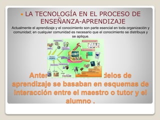 Anteriormente los modelos de
aprendizaje se basaban en esquemas de
interacción entre el maestro o tutor y el
alumno .
 LA TECNOLOGÍA EN EL PROCESO DE
ENSEÑANZA-APRENDIZAJE
Actualmente el aprendizaje y el conocimiento son parte esencial en toda organización y
comunidad; en cualquier comunidad es necesario que el conocimiento se distribuya y
se aplique.
 