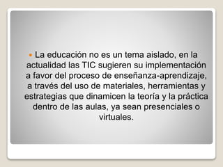  La educación no es un tema aislado, en la
actualidad las TIC sugieren su implementación
a favor del proceso de enseñanza-aprendizaje,
a través del uso de materiales, herramientas y
estrategias que dinamicen la teoría y la práctica
dentro de las aulas, ya sean presenciales o
virtuales.
 