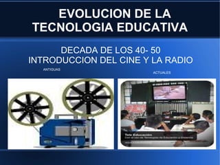 EVOLUCION DE LA
    TECNOLOGIA EDUCATIVA
          DECADA DE LOS 40- 50
    INTRODUCCION DEL CINE Y LA RADIO
      ANTIGUAS
                            ACTUALES




●
 