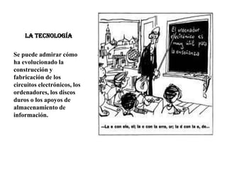 LA TECNOLOGÍA
Se puede admirar cómo
ha evolucionado la
construcción y
fabricación de los
circuitos electrónicos, los
ordenadores, los discos
duros o los apoyos de
almacenamiento de
información.
 